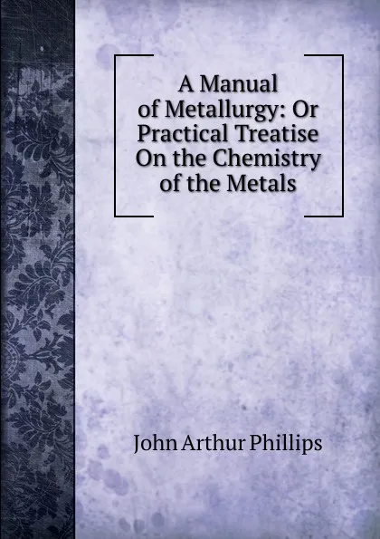 Обложка книги A Manual of Metallurgy: Or Practical Treatise On the Chemistry of the Metals, John Arthur Phillips