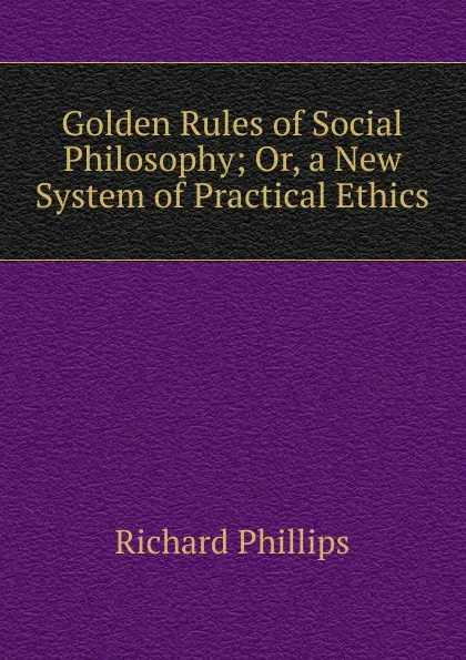 Обложка книги Golden Rules of Social Philosophy; Or, a New System of Practical Ethics, Richard Phillips