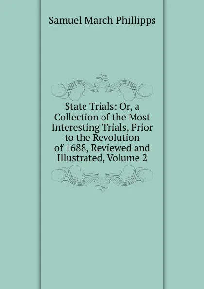 Обложка книги State Trials: Or, a Collection of the Most Interesting Trials, Prior to the Revolution of 1688, Reviewed and Illustrated, Volume 2, Samuel March Phillipps