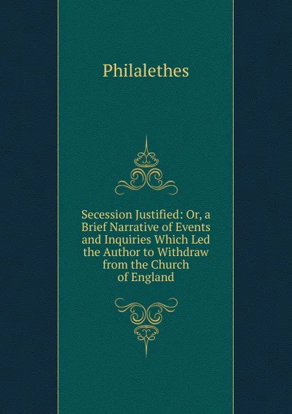 Обложка книги Secession Justified: Or, a Brief Narrative of Events and Inquiries Which Led the Author to Withdraw from the Church of England, Philalethes