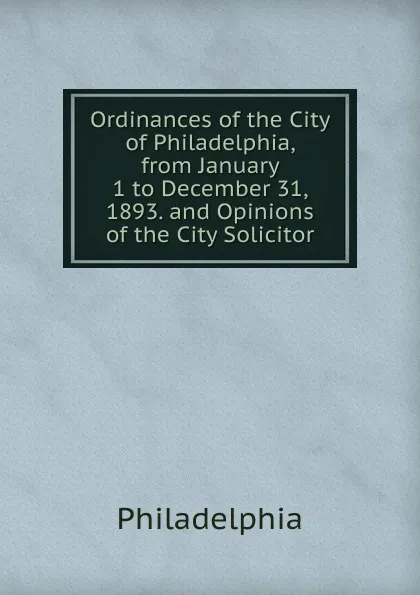 Обложка книги Ordinances of the City of Philadelphia, from January 1 to December 31, 1893. and Opinions of the City Solicitor, Philadelphia