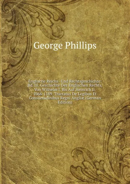 Обложка книги Englische Reichs- Und Rechtsgeschichte: Bd. Iii. Geschichte Des Englischen Rechts, Von Wilhelm I. Bis Auf Heinrich Ii. 1066-1189. Tractatus De Legibus Et Consuetudinibus Regni Angliae (German Edition), George Phillips