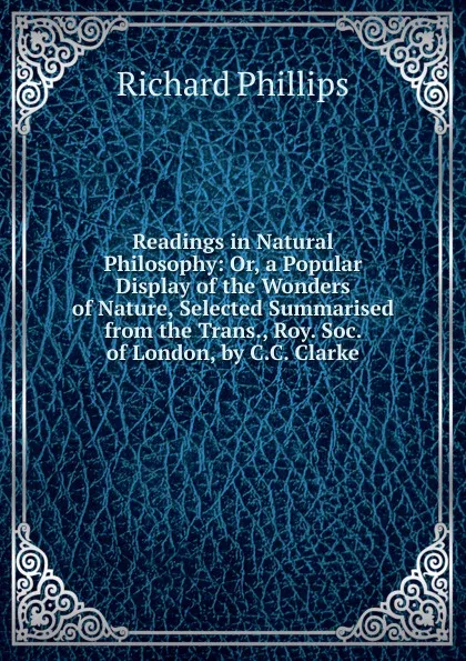 Обложка книги Readings in Natural Philosophy: Or, a Popular Display of the Wonders of Nature, Selected Summarised from the Trans., Roy. Soc. of London, by C.C. Clarke, Richard Phillips