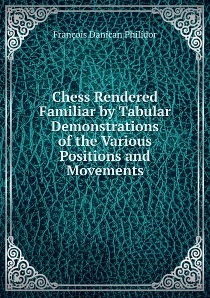 Обложка книги Chess Rendered Familiar by Tabular Demonstrations of the Various Positions and Movements, François Danican Philidor