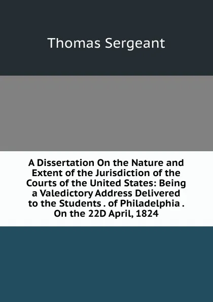 Обложка книги A Dissertation On the Nature and Extent of the Jurisdiction of the Courts of the United States: Being a Valedictory Address Delivered to the Students . of Philadelphia . On the 22D April, 1824, Thomas Sergeant