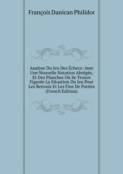 Обложка книги Analyse Du Jeu Des Echecs: Avec Une Nouvelle Notation Abregee, Et Des Planches Ou Se Trouve Figuree La Situation Du Jeu Pour Les Renvois Et Les Fins De Parties (French Edition), François Danican Philidor