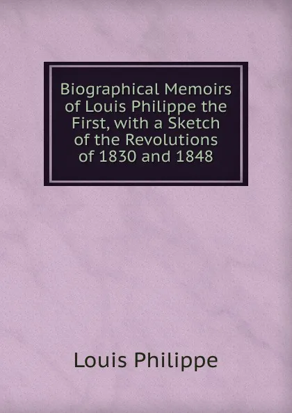 Обложка книги Biographical Memoirs of Louis Philippe the First, with a Sketch of the Revolutions of 1830 and 1848, Louis Philippe