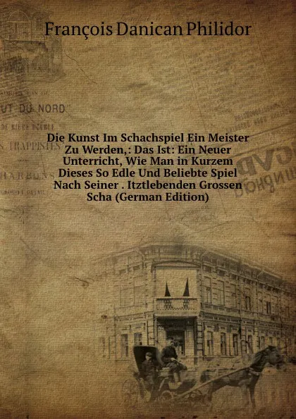 Обложка книги Die Kunst Im Schachspiel Ein Meister Zu Werden,: Das Ist: Ein Neuer Unterricht, Wie Man in Kurzem Dieses So Edle Und Beliebte Spiel Nach Seiner . Itztlebenden Grossen Scha (German Edition), François Danican Philidor