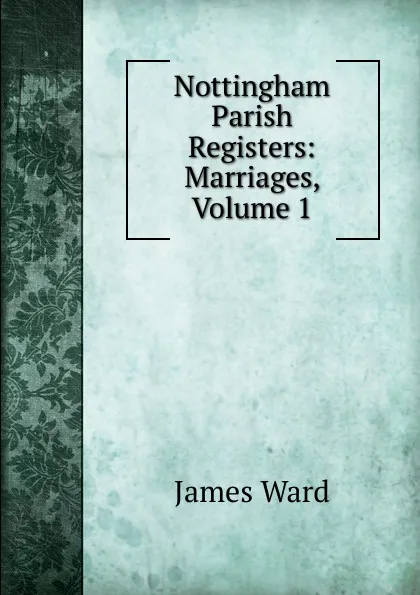 Обложка книги Nottingham Parish Registers: Marriages, Volume 1, James Ward