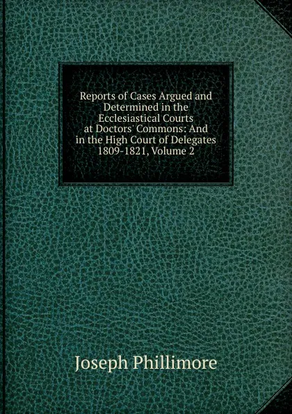 Обложка книги Reports of Cases Argued and Determined in the Ecclesiastical Courts at Doctors. Commons: And in the High Court of Delegates 1809-1821, Volume 2, Joseph Phillimore