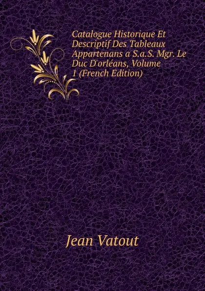 Обложка книги Catalogue Historique Et Descriptif Des Tableaux Appartenans a S.a.S. Mgr. Le Duc D.orleans, Volume 1 (French Edition), Jean Vatout