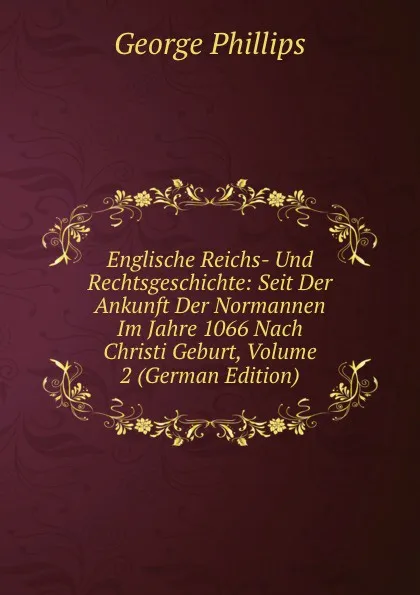 Обложка книги Englische Reichs- Und Rechtsgeschichte: Seit Der Ankunft Der Normannen Im Jahre 1066 Nach Christi Geburt, Volume 2 (German Edition), George Phillips