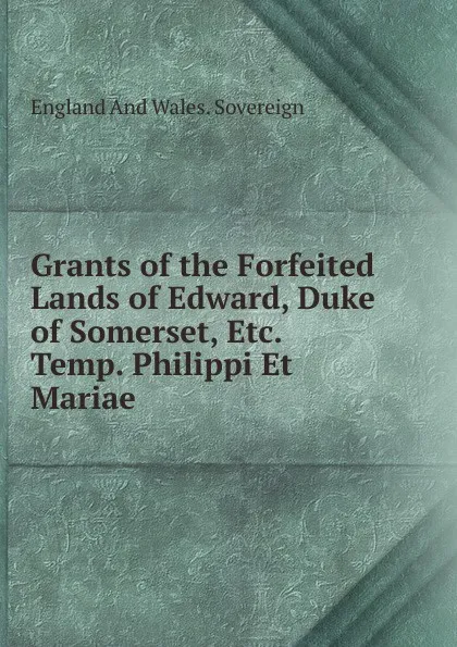 Обложка книги Grants of the Forfeited Lands of Edward, Duke of Somerset, Etc. Temp. Philippi Et Mariae, England And Wales. Sovereign