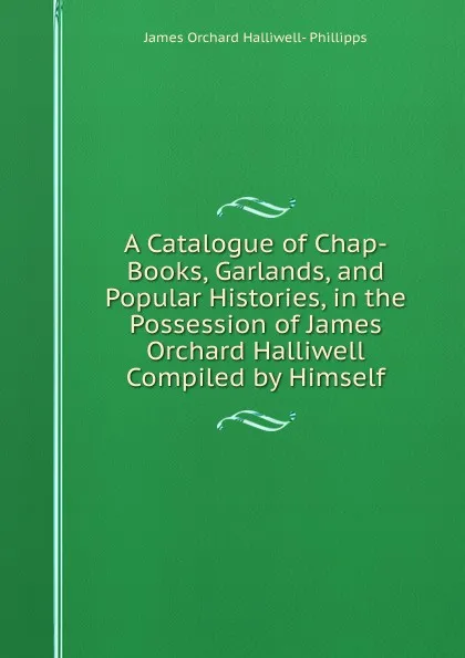 Обложка книги A Catalogue of Chap-Books, Garlands, and Popular Histories, in the Possession of James Orchard Halliwell Compiled by Himself., James Orchard Halliwell-Phillipps