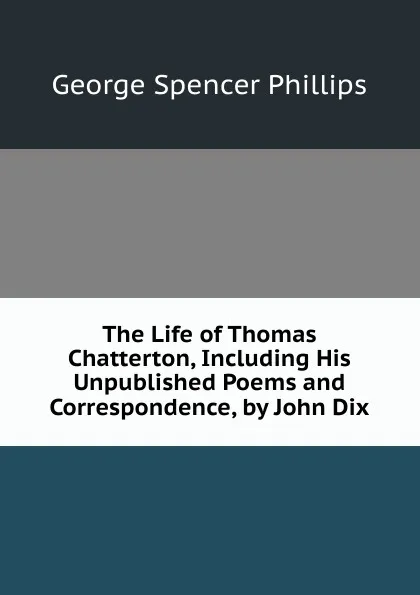 Обложка книги The Life of Thomas Chatterton, Including His Unpublished Poems and Correspondence, by John Dix, George Spencer Phillips