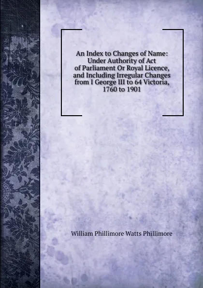 Обложка книги An Index to Changes of Name: Under Authority of Act of Parliament Or Royal Licence, and Including Irregular Changes from I George III to 64 Victoria, 1760 to 1901, William Phillimore Watts Phillimore