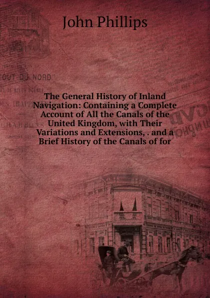 Обложка книги The General History of Inland Navigation: Containing a Complete Account of All the Canals of the United Kingdom, with Their Variations and Extensions, . and a Brief History of the Canals of for, John Phillips