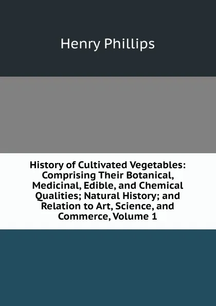 Обложка книги History of Cultivated Vegetables: Comprising Their Botanical, Medicinal, Edible, and Chemical Qualities; Natural History; and Relation to Art, Science, and Commerce, Volume 1, Henry Phillips