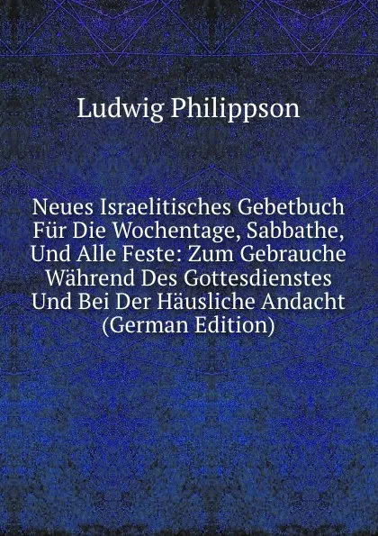 Обложка книги Neues Israelitisches Gebetbuch Fur Die Wochentage, Sabbathe, Und Alle Feste: Zum Gebrauche Wahrend Des Gottesdienstes Und Bei Der Hausliche Andacht (German Edition), Ludwig Philippson