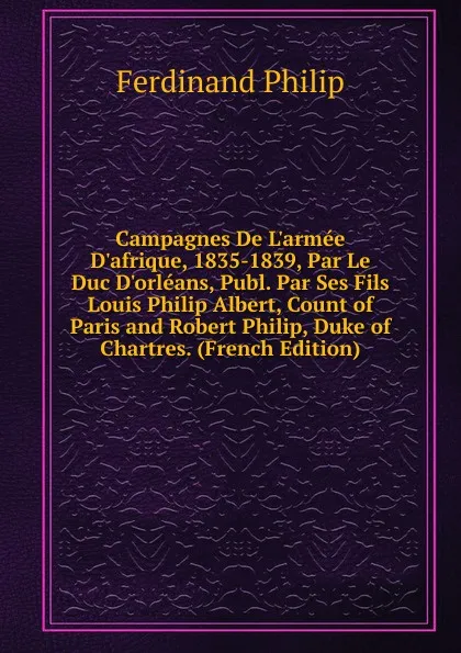 Обложка книги Campagnes De L.armee D.afrique, 1835-1839, Par Le Duc D.orleans, Publ. Par Ses Fils Louis Philip Albert, Count of Paris and Robert Philip, Duke of Chartres. (French Edition), Ferdinand Philip