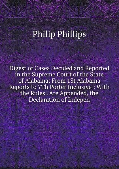 Обложка книги Digest of Cases Decided and Reported in the Supreme Court of the State of Alabama: From 1St Alabama Reports to 7Th Porter Inclusive : With the Rules . Are Appended, the Declaration of Indepen, Philip Phillips