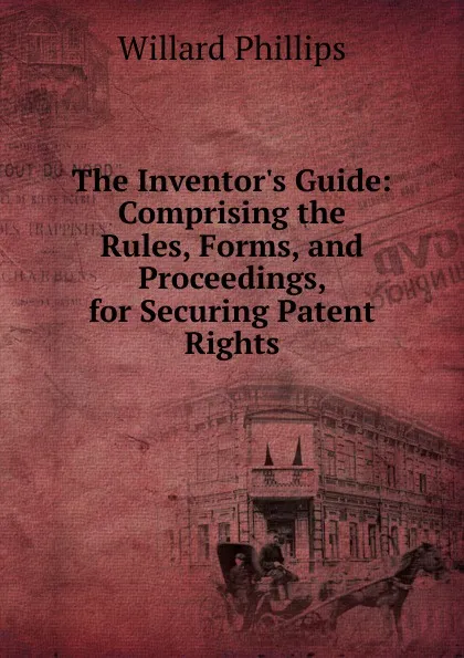 Обложка книги The Inventor.s Guide: Comprising the Rules, Forms, and Proceedings, for Securing Patent Rights, Willard Phillips