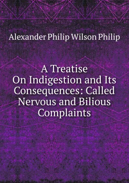 Обложка книги A Treatise On Indigestion and Its Consequences: Called Nervous and Bilious Complaints, Alexander Philip Wilson Philip