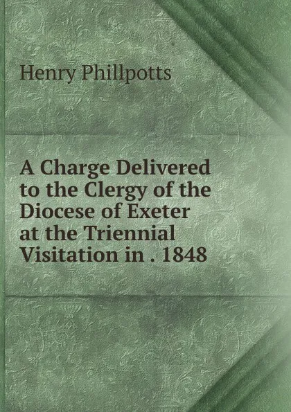 Обложка книги A Charge Delivered to the Clergy of the Diocese of Exeter at the Triennial Visitation in . 1848, Henry Phillpotts