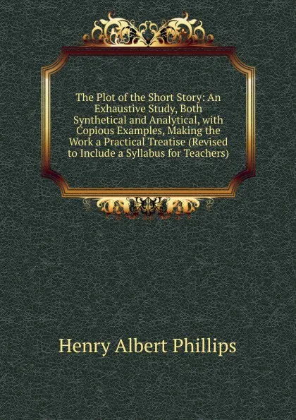 Обложка книги The Plot of the Short Story: An Exhaustive Study, Both Synthetical and Analytical, with Copious Examples, Making the Work a Practical Treatise (Revised to Include a Syllabus for Teachers), Henry Albert Phillips