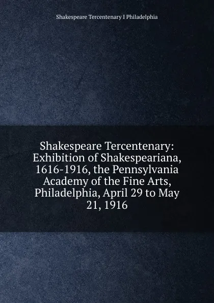 Обложка книги Shakespeare Tercentenary: Exhibition of Shakespeariana, 1616-1916, the Pennsylvania Academy of the Fine Arts, Philadelphia, April 29 to May 21, 1916, Shakespeare Tercentenary I Philadelphia