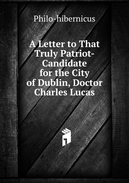 Обложка книги A Letter to That Truly Patriot-Candidate for the City of Dublin, Doctor Charles Lucas, Philo-hibernicus