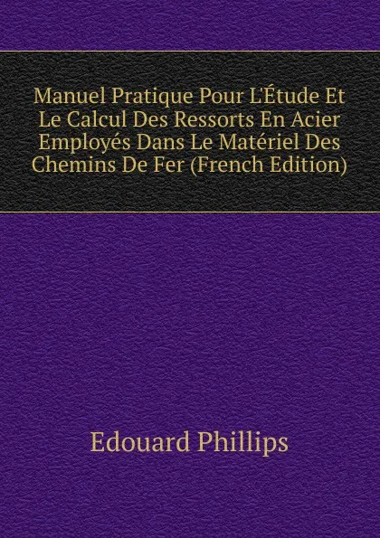 Обложка книги Manuel Pratique Pour L.Etude Et Le Calcul Des Ressorts En Acier Employes Dans Le Materiel Des Chemins De Fer (French Edition), Edouard Phillips