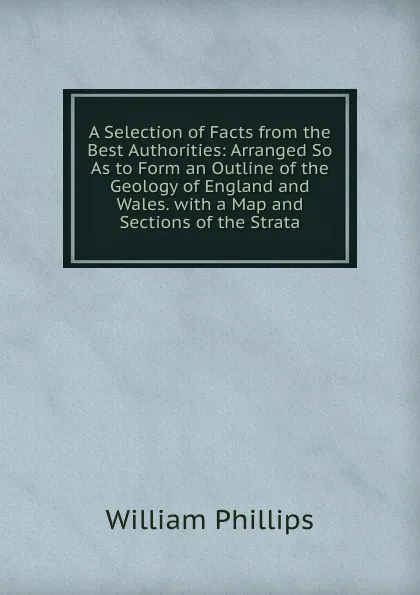 Обложка книги A Selection of Facts from the Best Authorities: Arranged So As to Form an Outline of the Geology of England and Wales. with a Map and Sections of the Strata, William Phillips