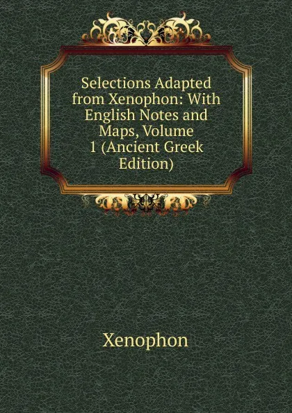 Обложка книги Selections Adapted from Xenophon: With English Notes and Maps, Volume 1 (Ancient Greek Edition), Xenophon