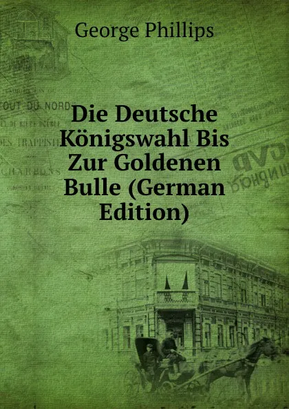 Обложка книги Die Deutsche Konigswahl Bis Zur Goldenen Bulle (German Edition), George Phillips