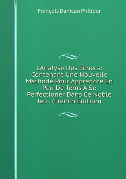 Обложка книги L.Analyse Des Echecs: Contenant Une Nouvelle Methode Pour Apprendre En Peu De Tems A Se Perfectioner Dans Ce Noble Jeu . (French Edition), François Danican Philidor