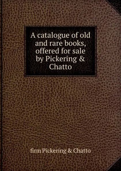 Обложка книги A catalogue of old and rare books, offered for sale by Pickering . Chatto, firm Pickering & Chatto