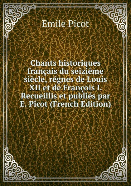 Обложка книги Chants historiques francais du seizieme siecle, regnes de Louis XII et de Francois I. Recueillis et publies par E. Picot (French Edition), Emile Picot