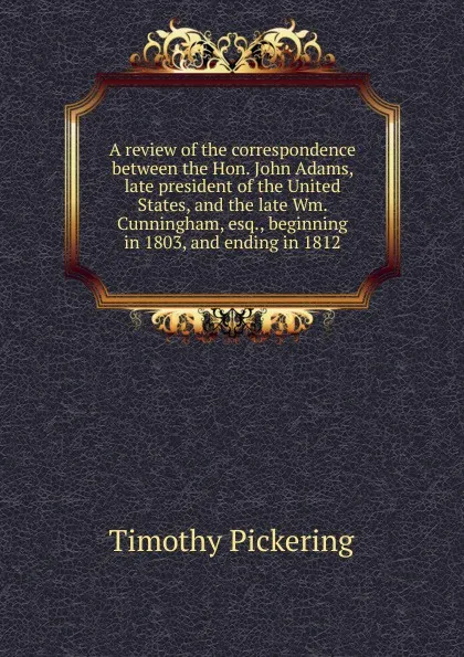 Обложка книги A review of the correspondence between the Hon. John Adams, late president of the United States, and the late Wm. Cunningham, esq., beginning in 1803, and ending in 1812, Timothy Pickering