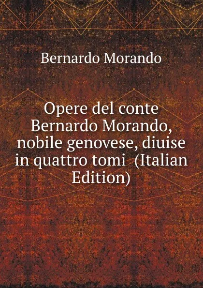 Обложка книги Opere del conte Bernardo Morando, nobile genovese, diuise in quattro tomi  (Italian Edition), Bernardo Morando