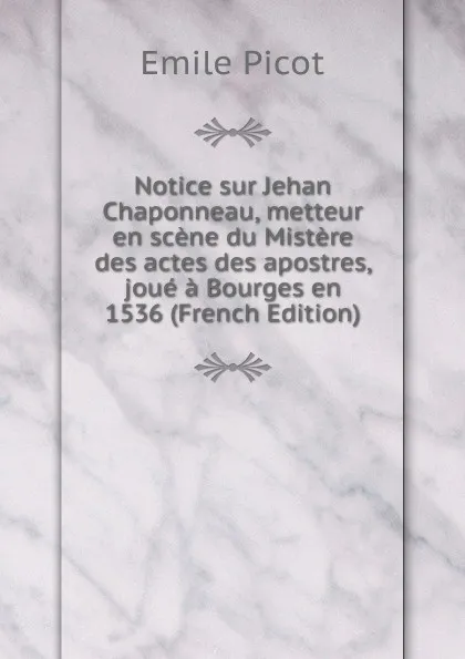 Обложка книги Notice sur Jehan Chaponneau, metteur en scene du Mistere des actes des apostres, joue a Bourges en 1536 (French Edition), Emile Picot