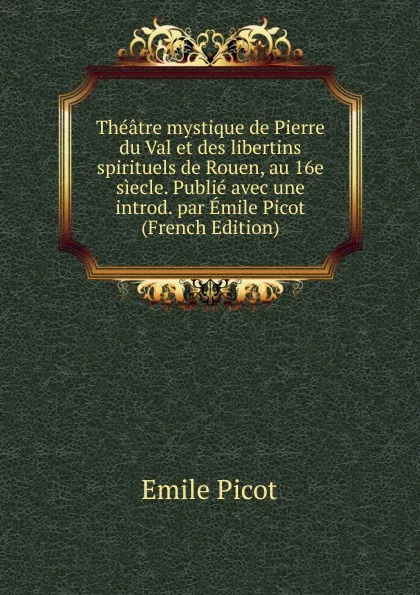 Обложка книги Theatre mystique de Pierre du Val et des libertins spirituels de Rouen, au 16e siecle. Publie avec une introd. par Emile Picot (French Edition), Emile Picot