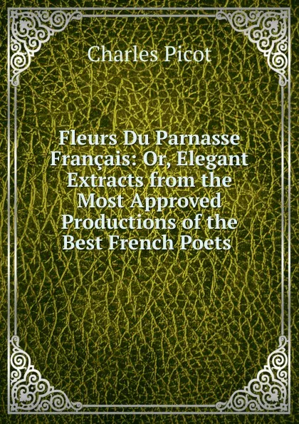 Обложка книги Fleurs Du Parnasse Francais: Or, Elegant Extracts from the Most Approved Productions of the Best French Poets ., Charles Picot