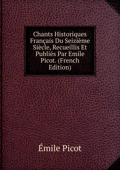 Обложка книги Chants Historiques Francais Du Seizieme Siecle, Recueillis Et Publies Par Emile Picot. (French Edition), Emile Picot