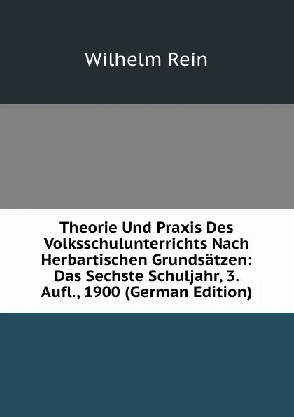 Обложка книги Theorie Und Praxis Des Volksschulunterrichts Nach Herbartischen Grundsatzen: Das Sechste Schuljahr, 3. Aufl., 1900 (German Edition), Wilhelm Rein