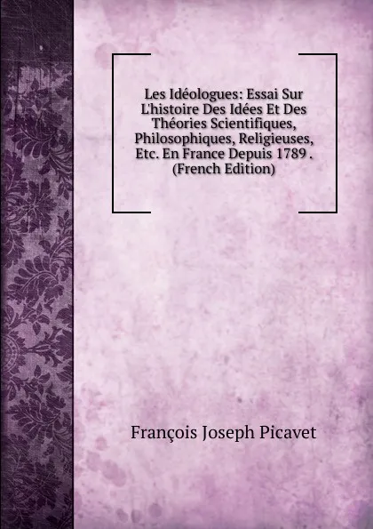 Обложка книги Les Ideologues: Essai Sur L.histoire Des Idees Et Des Theories Scientifiques, Philosophiques, Religieuses, Etc. En France Depuis 1789 . (French Edition), François Joseph Picavet