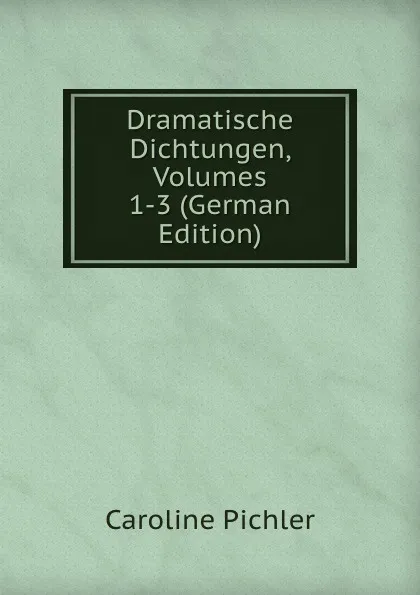 Обложка книги Dramatische Dichtungen, Volumes 1-3 (German Edition), Caroline Pichler