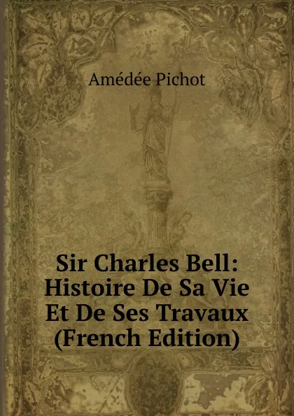 Обложка книги Sir Charles Bell: Histoire De Sa Vie Et De Ses Travaux (French Edition), Amédée Pichot