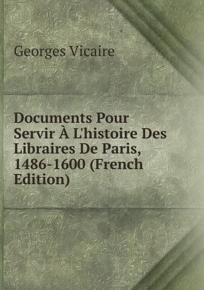 Обложка книги Documents Pour Servir A L.histoire Des Libraires De Paris, 1486-1600 (French Edition), Georges Vicaire