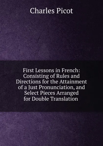 Обложка книги First Lessons in French: Consisting of Rules and Directions for the Attainment of a Just Pronunciation, and Select Pieces Arranged for Double Translation ., Charles Picot